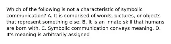 Which of the following is not a characteristic of symbolic communication? A. It is comprised of words, pictures, or objects that represent something else. B. It is an innate skill that humans are born with. C. Symbolic communication conveys meaning. D. It's meaning is arbitrarily assigned