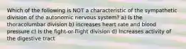 Which of the following is NOT a characteristic of the sympathetic division of the autonomic nervous system? a) Is the thoracolumbar division b) increases heart rate and blood pressure c) Is the fight-or-flight division d) Increases activity of the digestive tract