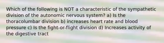 Which of the following is NOT a characteristic of the sympathetic division of <a href='https://www.questionai.com/knowledge/kMqcwgxBsH-the-autonomic-nervous-system' class='anchor-knowledge'>the autonomic nervous system</a>? a) Is the thoracolumbar division b) increases heart rate and <a href='https://www.questionai.com/knowledge/kD0HacyPBr-blood-pressure' class='anchor-knowledge'>blood pressure</a> c) Is the fight-or-flight division d) Increases activity of the digestive tract