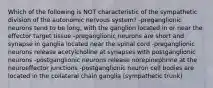 Which of the following is NOT characteristic of the sympathetic division of the autonomic nervous system? -preganglionic neurons tend to be long, with the ganglion located in or near the effector target tissue -preganglionic neurons are short and synapse in ganglia located near the spinal cord -preganglionic neurons release acetylcholine at synapses with postganglionic neurons -postganglionic neurons release norepinephrine at the neuroeffector junctions -postganglionic neuron cell bodies are located in the collateral chain ganglia (sympathetic trunk)