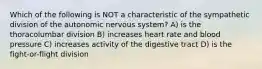 Which of the following is NOT a characteristic of the sympathetic division of the autonomic nervous system? A) is the thoracolumbar division B) increases heart rate and blood pressure C) increases activity of the digestive tract D) is the fight-or-flight division