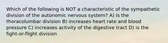 Which of the following is NOT a characteristic of the sympathetic division of the autonomic nervous system? A) is the thoracolumbar division B) increases heart rate and blood pressure C) increases activity of the digestive tract D) is the fight-or-flight division