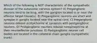 Which of the following is NOT characteristic of the sympathetic division of the autonomic nervous system? A) Preganglionic neurons tend to be long, with the ganglion located in or near the effector target tissue(s). B) Preganglionic neurons are short and synapse in ganglia located near the spinal cord. C) Preganglionic neurons release acetylcholine at synapses with postganglionic neurons. D) Postganglionic neurons release norepinephrine at their neuroeffector junctions. E) Postganglionic neuron cell bodies are located in the collateral chain ganglia (sympathetic trunk).