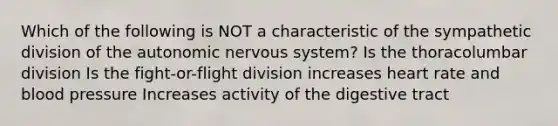 Which of the following is NOT a characteristic of the sympathetic division of <a href='https://www.questionai.com/knowledge/kMqcwgxBsH-the-autonomic-nervous-system' class='anchor-knowledge'>the autonomic nervous system</a>? Is the thoracolumbar division Is the fight-or-flight division increases heart rate and <a href='https://www.questionai.com/knowledge/kD0HacyPBr-blood-pressure' class='anchor-knowledge'>blood pressure</a> Increases activity of the digestive tract