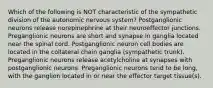 Which of the following is NOT characteristic of the sympathetic division of the autonomic nervous system? Postganglionic neurons release norepinephrine at their neuroeffector junctions. Preganglionic neurons are short and synapse in ganglia located near the spinal cord. Postganglionic neuron cell bodies are located in the collateral chain ganglia (sympathetic trunk). Preganglionic neurons release acetylcholine at synapses with postganglionic neurons. Preganglionic neurons tend to be long, with the ganglion located in or near the effector target tissue(s).