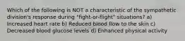 Which of the following is NOT a characteristic of the sympathetic division's response during "fight-or-flight" situations? a) Increased heart rate b) Reduced blood flow to the skin c) Decreased blood glucose levels d) Enhanced physical activity