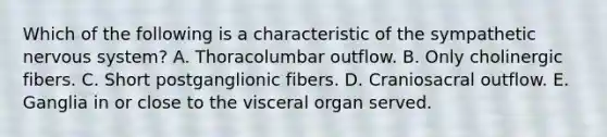 Which of the following is a characteristic of the sympathetic nervous system? A. Thoracolumbar outflow. B. Only cholinergic fibers. C. Short postganglionic fibers. D. Craniosacral outflow. E. Ganglia in or close to the visceral organ served.