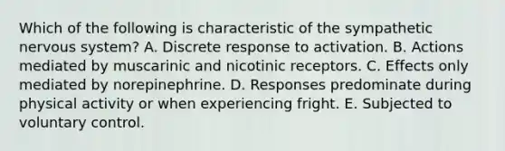 Which of the following is characteristic of the sympathetic nervous system? A. Discrete response to activation. B. Actions mediated by muscarinic and nicotinic receptors. C. Effects only mediated by norepinephrine. D. Responses predominate during physical activity or when experiencing fright. E. Subjected to voluntary control.