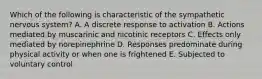 Which of the following is characteristic of the sympathetic nervous system? A. A discrete response to activation B. Actions mediated by muscarinic and nicotinic receptors C. Effects only mediated by norepinephrine D. Responses predominate during physical activity or when one is frightened E. Subjected to voluntary control