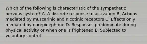 Which of the following is characteristic of the sympathetic nervous system? A. A discrete response to activation B. Actions mediated by muscarinic and nicotinic receptors C. Effects only mediated by norepinephrine D. Responses predominate during physical activity or when one is frightened E. Subjected to voluntary control