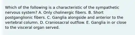 Which of the following is a characteristic of the sympathetic nervous system? A. Only cholinergic fibers. B. Short postganglionic fibers. C. Ganglia alongside and anterior to the vertebral column. D. Craniosacral outflow. E. Ganglia in or close to the visceral organ served.