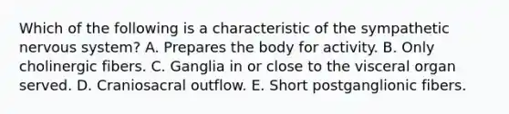 Which of the following is a characteristic of the sympathetic nervous system? A. Prepares the body for activity. B. Only cholinergic fibers. C. Ganglia in or close to the visceral organ served. D. Craniosacral outflow. E. Short postganglionic fibers.