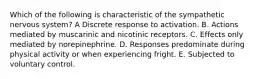 Which of the following is characteristic of the sympathetic nervous system? A Discrete response to activation. B. Actions mediated by muscarinic and nicotinic receptors. C. Effects only mediated by norepinephrine. D. Responses predominate during physical activity or when experiencing fright. E. Subjected to voluntary control.