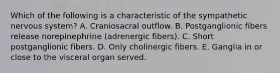 Which of the following is a characteristic of the sympathetic nervous system? A. Craniosacral outflow. B. Postganglionic fibers release norepinephrine (adrenergic fibers). C. Short postganglionic fibers. D. Only cholinergic fibers. E. Ganglia in or close to the visceral organ served.