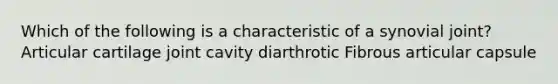 Which of the following is a characteristic of a synovial joint? Articular cartilage joint cavity diarthrotic Fibrous articular capsule