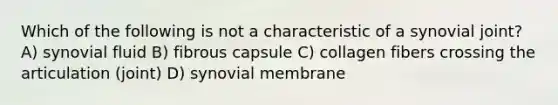 Which of the following is not a characteristic of a synovial joint? A) synovial fluid B) fibrous capsule C) collagen fibers crossing the articulation (joint) D) synovial membrane