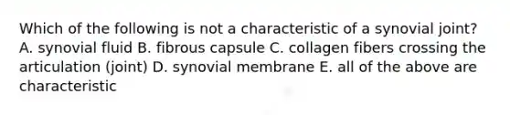 Which of the following is not a characteristic of a synovial joint? A. synovial fluid B. fibrous capsule C. collagen fibers crossing the articulation (joint) D. synovial membrane E. all of the above are characteristic