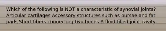 Which of the following is NOT a characteristic of synovial joints? Articular cartilages Accessory structures such as bursae and fat pads Short fibers connecting two bones A fluid-filled joint cavity