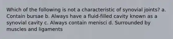 Which of the following is not a characteristic of synovial joints? a. Contain bursae b. Always have a fluid-filled cavity known as a synovial cavity c. Always contain menisci d. Surrounded by muscles and ligaments