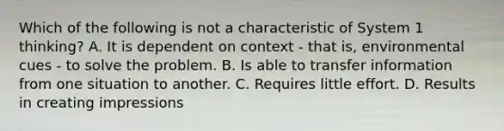 Which of the following is not a characteristic of System 1 thinking? A. It is dependent on context - that is, environmental cues - to solve the problem. B. Is able to transfer information from one situation to another. C. Requires little effort. D. Results in creating impressions