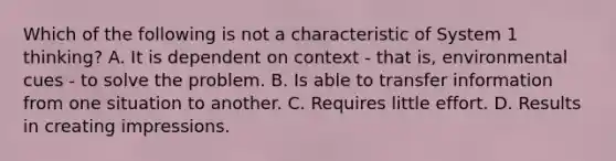 Which of the following is not a characteristic of System 1 thinking? A. It is dependent on context - that is, environmental cues - to solve the problem. B. Is able to transfer information from one situation to another. C. Requires little effort. D. Results in creating impressions.