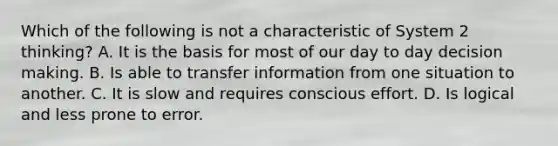 Which of the following is not a characteristic of System 2 thinking? A. It is the basis for most of our day to day decision making. B. Is able to transfer information from one situation to another. C. It is slow and requires conscious effort. D. Is logical and less prone to error.