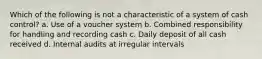 Which of the following is not a characteristic of a system of cash control? a. Use of a voucher system b. Combined responsibility for handling and recording cash c. Daily deposit of all cash received d. Internal audits at irregular intervals