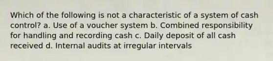 Which of the following is not a characteristic of a system of cash control? a. Use of a voucher system b. Combined responsibility for handling and recording cash c. Daily deposit of all cash received d. Internal audits at irregular intervals