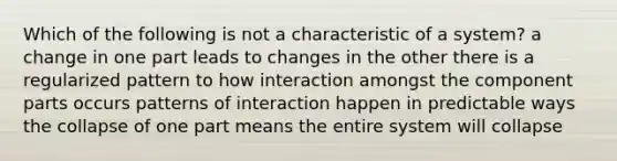 Which of the following is not a characteristic of a system? a change in one part leads to changes in the other there is a regularized pattern to how interaction amongst the component parts occurs patterns of interaction happen in predictable ways the collapse of one part means the entire system will collapse