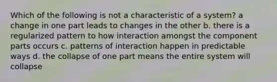 Which of the following is not a characteristic of a system? a change in one part leads to changes in the other b. there is a regularized pattern to how interaction amongst the component parts occurs c. patterns of interaction happen in predictable ways d. the collapse of one part means the entire system will collapse