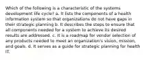 Which of the following is a characteristic of the systems development life cycle? a. It lists the components of a health information system so that organizations do not have gaps in their strategic planning b. It describes the steps to ensure that all components needed for a system to achieve its desired results are addressed. c. It is a roadmap for vendor selection of any products needed to meet an organization's vision, mission, and goals. d. It serves as a guide for strategic planning for health IT.