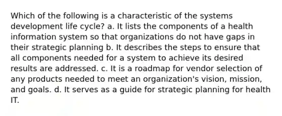 Which of the following is a characteristic of the systems development life cycle? a. It lists the components of a health information system so that organizations do not have gaps in their strategic planning b. It describes the steps to ensure that all components needed for a system to achieve its desired results are addressed. c. It is a roadmap for vendor selection of any products needed to meet an organization's vision, mission, and goals. d. It serves as a guide for strategic planning for health IT.