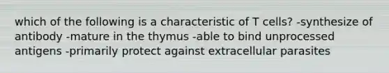 which of the following is a characteristic of T cells? -synthesize of antibody -mature in the thymus -able to bind unprocessed antigens -primarily protect against extracellular parasites