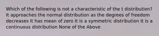 Which of the following is not a characteristic of the t distribution? It approaches the normal distribution as the degrees of freedom decreases It has mean of zero It is a symmetric distribution It is a continuous distribution None of the Above