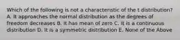 Which of the following is not a characteristic of the t distribution? A. It approaches the normal distribution as the degrees of freedom decreases B. It has mean of zero C. It is a continuous distribution D. It is a symmetric distribution E. None of the Above