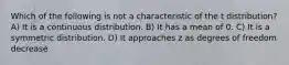 Which of the following is not a characteristic of the t distribution? A) It is a continuous distribution. B) It has a mean of 0. C) It is a symmetric distribution. D) It approaches z as degrees of freedom decrease