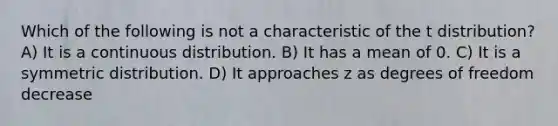 Which of the following is not a characteristic of the t distribution? A) It is a continuous distribution. B) It has a mean of 0. C) It is a symmetric distribution. D) It approaches z as degrees of freedom decrease