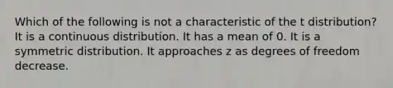 Which of the following is not a characteristic of the t distribution? It is a continuous distribution. It has a mean of 0. It is a symmetric distribution. It approaches z as degrees of freedom decrease.