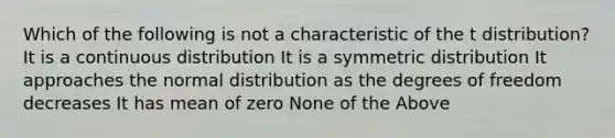 Which of the following is not a characteristic of the t distribution? It is a continuous distribution It is a symmetric distribution It approaches the normal distribution as the degrees of freedom decreases It has mean of zero None of the Above