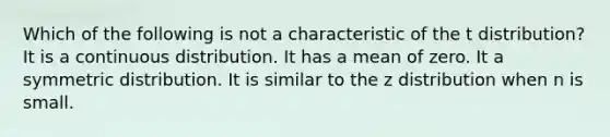 Which of the following is not a characteristic of the t distribution? It is a continuous distribution. It has a mean of zero. It a symmetric distribution. It is similar to the z distribution when n is small.