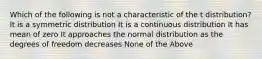 Which of the following is not a characteristic of the t distribution? It is a symmetric distribution It is a continuous distribution It has mean of zero It approaches the normal distribution as the degrees of freedom decreases None of the Above