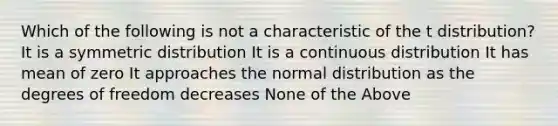 Which of the following is not a characteristic of the t distribution? It is a symmetric distribution It is a continuous distribution It has mean of zero It approaches the normal distribution as the degrees of freedom decreases None of the Above