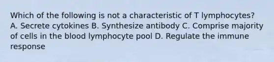 Which of the following is not a characteristic of T lymphocytes? A. Secrete cytokines B. Synthesize antibody C. Comprise majority of cells in the blood lymphocyte pool D. Regulate the immune response