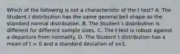 Which of the following is not a characteristic of the t test? A. The Student t distribution has the same general bell shape as the standard normal distribution. B. The Student t distribution is different for different sample sizes. C. The t test is robust against a departure from normality. D. The Student t distribution has a mean of t = 0 and a standard deviation of s=1.