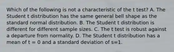 Which of the following is not a characteristic of the t test? A. The Student t distribution has the same general bell shape as the standard normal distribution. B. The Student t distribution is different for different sample sizes. C. The t test is robust against a departure from normality. D. The Student t distribution has a mean of t = 0 and a standard deviation of s=1.