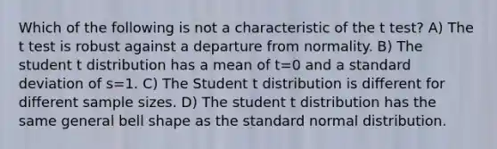 Which of the following is not a characteristic of the t test? A) The t test is robust against a departure from normality. B) The student t distribution has a mean of t=0 and a standard deviation of s=1. C) The Student t distribution is different for different sample sizes. D) The student t distribution has the same general bell shape as the standard normal distribution.