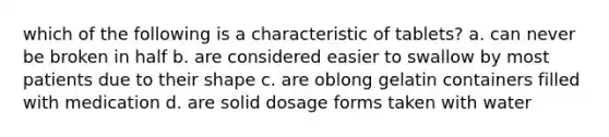 which of the following is a characteristic of tablets? a. can never be broken in half b. are considered easier to swallow by most patients due to their shape c. are oblong gelatin containers filled with medication d. are solid dosage forms taken with water