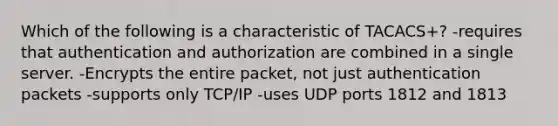 Which of the following is a characteristic of TACACS+? -requires that authentication and authorization are combined in a single server. -Encrypts the entire packet, not just authentication packets -supports only TCP/IP -uses UDP ports 1812 and 1813