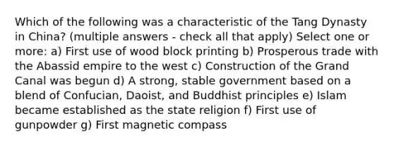 Which of the following was a characteristic of the Tang Dynasty in China? (multiple answers - check all that apply) Select one or more: a) First use of wood block printing b) Prosperous trade with the Abassid empire to the west c) Construction of the Grand Canal was begun d) A strong, stable government based on a blend of Confucian, Daoist, and Buddhist principles e) Islam became established as the state religion f) First use of gunpowder g) First magnetic compass