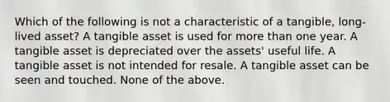 Which of the following is not a characteristic of a tangible, long-lived asset? A tangible asset is used for <a href='https://www.questionai.com/knowledge/keWHlEPx42-more-than' class='anchor-knowledge'>more than</a> one year. A tangible asset is depreciated over the assets' useful life. A tangible asset is not intended for resale. A tangible asset can be seen and touched. None of the above.